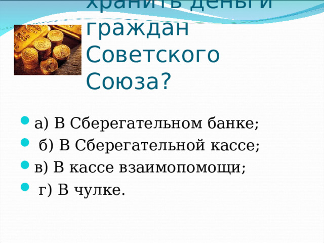 Где призывали хранить деньги граждан Советского Союза? а) В Сберегательном банке;         б) В Сберегательной кассе; в) В кассе взаимопомощи;            г) В чулке. 