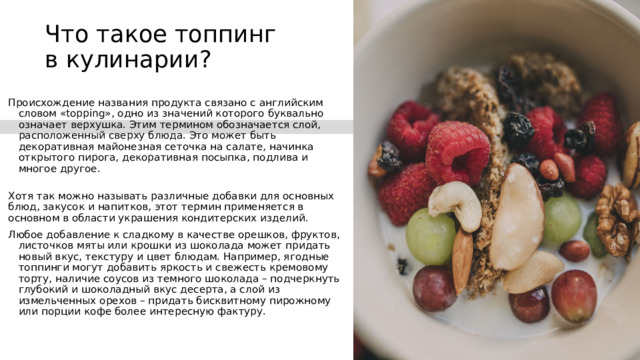 Что такое топпинг в кулинарии?   Происхождение названия продукта связано с английским словом «topping», одно из значений которого буквально означает верхушка. Этим термином обозначается слой, расположенный сверху блюда. Это может быть декоративная майонезная сеточка на салате, начинка открытого пирога, декоративная посыпка, подлива и многое другое.  Хотя так можно называть различные добавки для основных блюд, закусок и напитков, этот термин применяется в основном в области украшения кондитерских изделий. Любое добавление к сладкому в качестве орешков, фруктов, листочков мяты или крошки из шоколада может придать новый вкус, текстуру и цвет блюдам. Например, ягодные топпинги могут добавить яркость и свежесть кремовому торту, наличие соусов из темного шоколада – подчеркнуть глубокий и шоколадный вкус десерта, а слой из измельченных орехов – придать бисквитному пирожному или порции кофе более интересную фактуру. 
