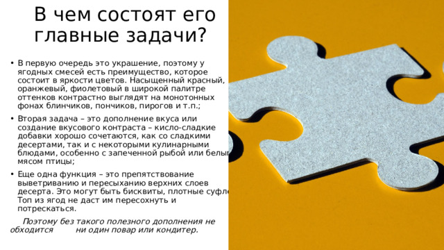 В чем состоят его главные задачи? В первую очередь это украшение, поэтому у ягодных смесей есть преимущество, которое состоит в яркости цветов. Насыщенный красный, оранжевый, фиолетовый в широкой палитре оттенков контрастно выглядят на монотонных фонах блинчиков, пончиков, пирогов и т.п.; Вторая задача – это дополнение вкуса или создание вкусового контраста – кисло-сладкие добавки хорошо сочетаются, как со сладкими десертами, так и с некоторыми кулинарными блюдами, особенно с запеченной рыбой или белым мясом птицы; Еще одна функция – это препятствование выветриванию и пересыханию верхних слоев десерта. Это могут быть бисквиты, плотные суфле. Топ из ягод не даст им пересохнуть и потрескаться.       Поэтому без такого полезного дополнения не обходится         ни один повар или кондитер.  