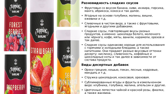 Разновидность сладких соусов Фруктовые со вкусом банана, киви, инжира, персика, манго, абрикоса, кокоса и так далее. Ягодные на основе голубики, малины, вишни, ежевики и т.д. Сливочные в чистом виде, а также с фруктовыми, ягодными и другими добавками. Сладкие соусы, повторяющие вкусы разных продуктов, а именно: шоколада белого, молочного или чёрного, кофе, мяты, ванили, карамели, орехов и так далее. Сладкие соусы одинаково хороши для использования с горячими и холодными блюдами, а также напитками. Они придают разные вкусовые оттенки десерту: кислинку, сливочность, кофейные и шоколадные ноты и так далее в зависимости от состава продукта. Виды десертных добавок Орехи грецкие, кешью, пекан, лесные, кедровые, миндаль и т.д. Стружка шоколадная, кокосовая, ореховая. Сублимированные ягоды и фрукты в измельченном виде: клубника, голубика, малина, апельсин и другие. Цветочные лепестки чайной и красной розы, фиалки, а также жасмина. Кондитерская присыпка декоративная разной формы и цветов. 