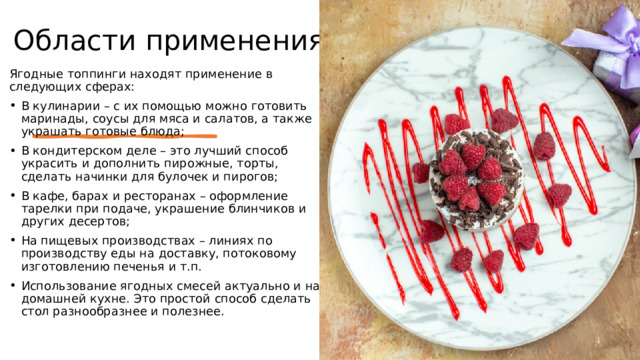 Области применения Ягодные топпинги находят применение в следующих сферах: В кулинарии – с их помощью можно готовить маринады, соусы для мяса и салатов, а также украшать готовые блюда; В кондитерском деле – это лучший способ украсить и дополнить пирожные, торты, сделать начинки для булочек и пирогов; В кафе, барах и ресторанах – оформление тарелки при подаче, украшение блинчиков и других десертов; На пищевых производствах – линиях по производству еды на доставку, потоковому изготовлению печенья и т.п. Использование ягодных смесей актуально и на домашней кухне. Это простой способ сделать стол разнообразнее и полезнее. 