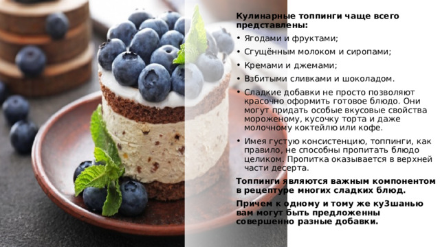 Кулинарные топпинги чаще всего представлены: Ягодами и фруктами; Сгущённым молоком и сиропами; Кремами и джемами; Взбитыми сливками и шоколадом. Сладкие добавки не просто позволяют красочно оформить готовое блюдо. Они могут придать особые вкусовые свойства мороженому, кусочку торта и даже молочному коктейлю или кофе. Имея густую консистенцию, топпинги, как правило, не способны пропитать блюдо целиком. Пропитка оказывается в верхней части десерта. Топпинги являются важным компонентом в рецептуре многих сладких блюд. Причем к одному и тому же ку3шанью вам могут быть предложенны совершенно разные добавки.  