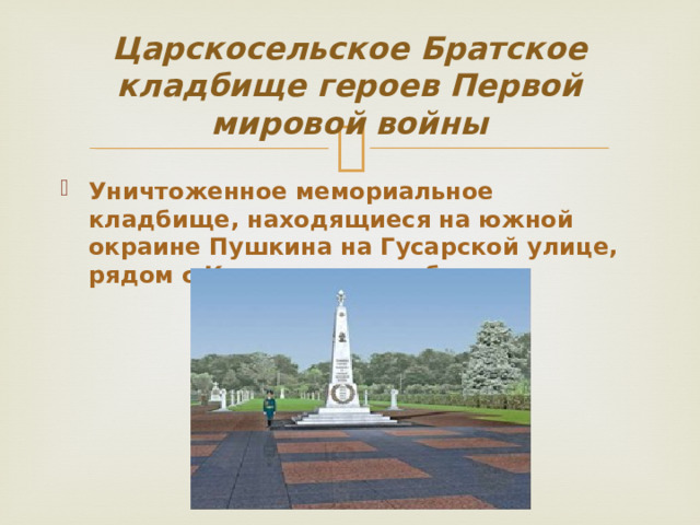 Царскосельское Братское кладбище героев Первой мировой войны Уничтоженное мемориальное кладбище, находящиеся на южной окраине Пушкина на Гусарской улице, рядом с Казанским кладбищем. 