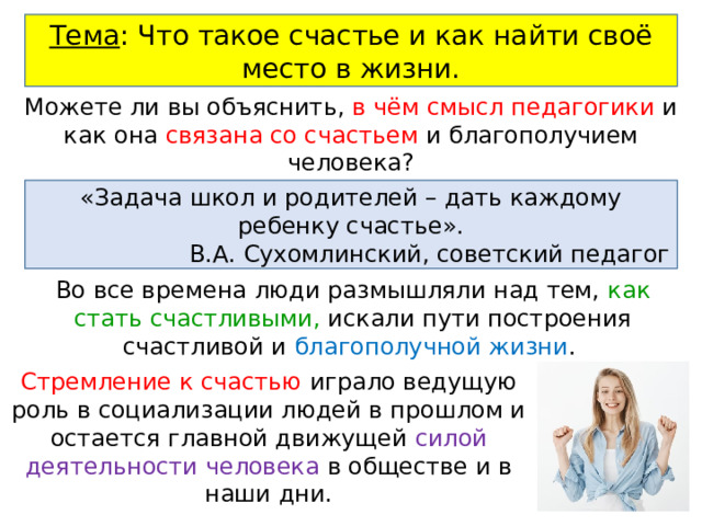 Тема : Что такое счастье и как найти своё место в жизни. Можете ли вы объяснить, в чём смысл педагогики и как она связана со счастьем и благополучием человека? «Задача школ и родителей – дать каждому ребенку счастье». В.А. Сухомлинский, советский педагог Во все времена люди размышляли над тем, как стать счастливыми, искали пути построения счастливой и благополучной жизни . Стремление к счастью играло ведущую роль в социализации людей в прошлом и остается главной движущей силой деятельности человека в обществе и в наши дни. 