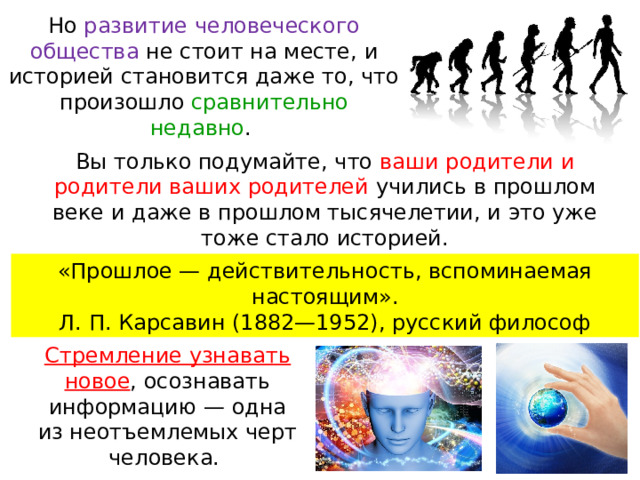 Но развитие человеческого общества не стоит на месте, и историей становится даже то, что произошло сравнительно недавно . Вы только подумайте, что ваши родители и родители ваших родителей учились в прошлом веке и даже в прошлом тысячелетии, и это уже тоже стало историей. «Прошлое — действительность, вспоминаемая настоящим». Л. П. Карсавин (1882—1952), русский философ Стремление узнавать новое , осознавать информацию — одна из неотъемлемых черт человека. 