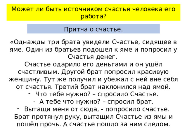 Может ли быть источником счастья человека его работа? Притча о счастье. «Однажды три брата увидели Счастье, сидящее в яме. Один из братьев подошел к яме и попросил у Счастья денег. Счастье одарило его деньгами и он ушёл счастливым. Другой брат попросил красивую женщину. Тут же получил и убежал с ней вне себя от счастья. Третий брат наклонился над ямой. Что тебе нужно? – спросило Счастье. - А тебе что нужно? – спросил брат. Вытащи меня от сюда, - попросило счастье. Брат протянул руку, вытащил Счастье из ямы и пошёл прочь. А счастье пошло за ним следом. 
