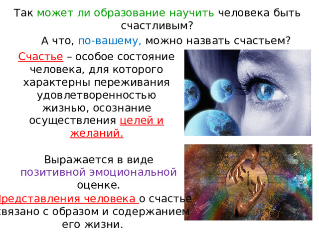 Так может ли образование научить человека быть счастливым? А что, по-вашему, можно назвать счастьем? Счастье – особое состояние человека, для которого характерны переживания удовлетворенностью жизнью, осознание осуществления целей и желаний. Выражается в виде позитивной эмоциональной оценке. Представления человека о счастье связано с образом и содержанием его жизни. 