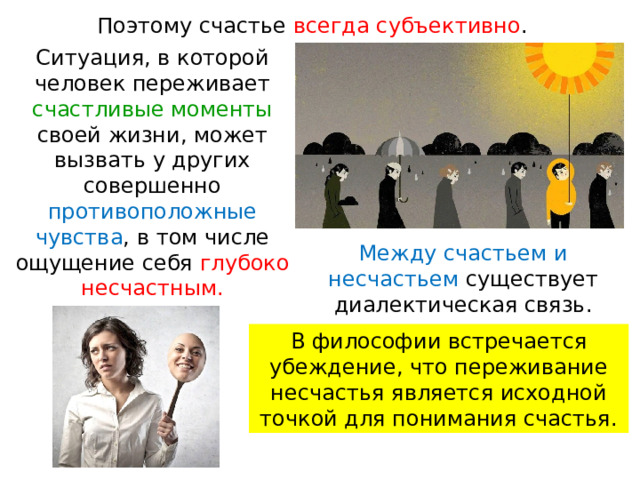 Поэтому счастье всегда субъективно . Ситуация, в которой человек переживает счастливые моменты своей жизни, может вызвать у других совершенно противоположные чувства , в том числе ощущение себя глубоко несчастным. Между счастьем и несчастьем существует диалектическая связь. В философии встречается убеждение, что переживание несчастья является исходной точкой для понимания счастья. 