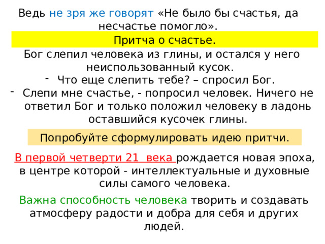 Ведь не зря же говорят «Не было бы счастья, да несчастье помогло». Притча о счастье. Бог слепил человека из глины, и остался у него неиспользованный кусок. Что еще слепить тебе? – спросил Бог. Слепи мне счастье, - попросил человек. Ничего не ответил Бог и только положил человеку в ладонь оставшийся кусочек глины. Попробуйте сформулировать идею притчи. В первой четверти 21 века рождается новая эпоха, в центре которой - интеллектуальные и духовные силы самого человека. Важна способность человека творить и создавать атмосферу радости и добра для себя и других людей. 