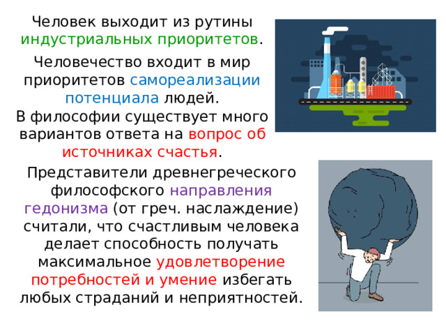 Человек выходит из рутины индустриальных приоритетов . Человечество входит в мир приоритетов самореализации потенциала людей. В философии существует много вариантов ответа на вопрос об источниках счастья . Представители древнегреческого философского направления гедонизма (от греч. наслаждение) считали, что счастливым человека делает способность получать максимальное удовлетворение потребностей и умение избегать любых страданий и неприятностей. 
