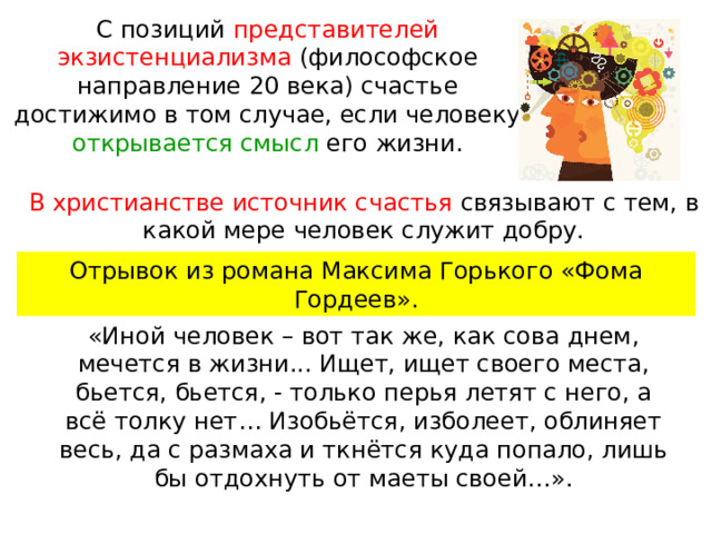 С позиций представителей экзистенциализма (философское направление 20 века) счастье достижимо в том случае, если человеку открывается смысл его жизни. В христианстве источник счастья связывают с тем, в какой мере человек служит добру. Отрывок из романа Максима Горького «Фома Гордеев». «Иной человек – вот так же, как сова днем, мечется в жизни... Ищет, ищет своего места, бьется, бьется, - только перья летят с него, а всё толку нет… Изобьётся, изболеет, облиняет весь, да с размаха и ткнётся куда попало, лишь бы отдохнуть от маеты своей…». 