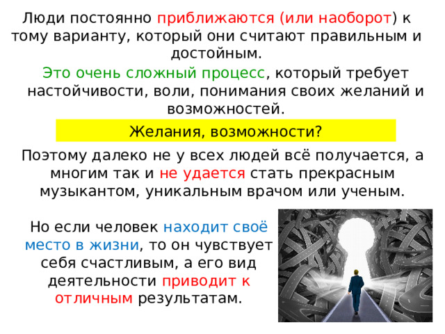 Люди постоянно приближаются (или наоборот ) к тому варианту, который они считают правильным и достойным. Это очень сложный процесс , который требует настойчивости, воли, понимания своих желаний и возможностей. Желания, возможности? Поэтому далеко не у всех людей всё получается, а многим так и не удается стать прекрасным музыкантом, уникальным врачом или ученым. Но если человек находит своё место в жизни , то он чувствует себя счастливым, а его вид деятельности приводит к отличным результатам. 