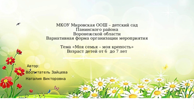  МКОУ Мировская ООШ – детский сад  Панинского района  Воронежской области  Вариативная форма организации мероприятия   Тема «Моя семья – моя крепость»  Возраст детей от 6 до 7 лет  Автор: Воспитатель Зайцева Наталия Викторовна 