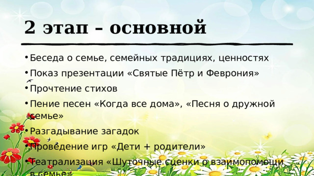 2 этап – основной Беседа о семье, семейных традициях, ценностях Показ презентации «Святые Пётр и Феврония» Прочтение стихов Пение песен «Когда все дома», «Песня о дружной семье» Разгадывание загадок Проведение игр «Дети + родители» Театрализация «Шуточные сценки о взаимопомощи в семье» 