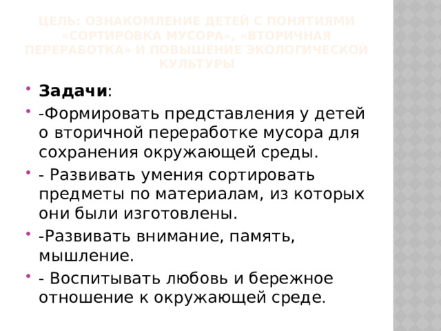  Цель: Ознакомление детей с понятиями «сортировка мусора», «вторичная переработка» и повышение экологической культуры Задачи : -Формировать представления у детей о вторичной переработке мусора для сохранения окружающей среды. - Развивать умения сортировать предметы по материалам, из которых они были изготовлены. -Развивать внимание, память, мышление. - Воспитывать любовь и бережное отношение к окружающей среде . 