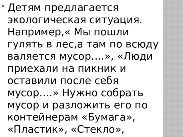 Детям предлагается экологическая ситуация. Например,« Мы пошли гулять в лес,а там по всюду валяется мусор….», «Люди приехали на пикник и оставили после себя мусор….» Нужно собрать мусор и разложить его по контейнерам «Бумага», «Пластик», «Стекло», «Металл» и «Пищевые отходы».     