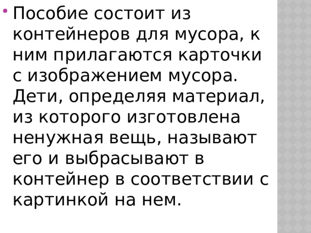 Пособие состоит из контейнеров для мусора, к ним прилагаются карточки с изображением мусора. Дети, определяя материал, из которого изготовлена ненужная вещь, называют его и выбрасывают в контейнер в соответствии с картинкой на нем. 