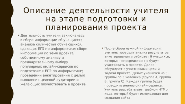 Описание деятельности учителя на этапе подготовки и планирования проекта Деятельность учителя заключалась в сборе информации об учащихся; анализе количества обучающихся, сдающих ЕГЭ по информатике; сборе информации по теме проекта; собственному анализу и предварительному выбору популярных онлайн-сервисов по подготовке к ЕГЭ по информатике; проведении анкетирования с целью выявления целевой аудитории и желающих поучаствовать в проекте. После сбора нужной информации, учитель проводит анализ результатов анкетирования и отбирает 9 учащихся, которые непосредственно будут участвовать в проекте. Далее обсуждает с участниками цели и задачи проекта. Делит учащихся на 3 группы по 3 человека (группа А, группа Б, группа С). Каждая группа будет проводить анализ онлайн-сервиса. Учитель разрабатывает шаблон HTML-кода, который будет использован для создания сайта 