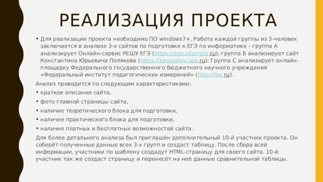 Реализация проекта Для реализации проекта необходимо ПО windows7+. Работа каждой группы из 3-человек заключается в анализе 3-х сайтов по подготовке к ЕГЭ по информатике – группа А анализирует Онлайн-сервис РЕШУ ЕГЭ ( https :// ege . sdamgia . ru ); группа Б анализирует сайт Константина Юрьевича Полякова ( https :// kpolyakov . spb . ru ); Группа С анализирует онлайн-площадку Федерального государственного бюджетного научного учреждения «Федеральный институт педагогических измерений» ( http :// fipi . ru ). Анализ проводится по следующим характеристиками: краткое описание сайта, фото главной страницы сайта, наличие теоретического блока для подготовки, наличие практического блока для подготовки, наличие платных и бесплатных возможностей сайта. Для более детального анализа был приглашён дополнительный 10-й участник проекта. Он соберёт полученные данные всех 3-х групп и создаст таблицу. После сбора всей информации, участники по шаблону создадут HTML-страницу для своего сайта. 10-й участник так же создаст страницу и перенесёт на неё данные сравнительной таблицы. 