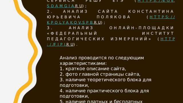 Был выполнен 1. Анализ Онлайн-сервиса РЕШУ ЕГЭ ( https :// ege . sdamgia . ru );  2. анализ сайта Константина Юрьевича Полякова ( https :// kpolyakov . spb . ru );  3. Анализ онлайн-площадки «Федеральный институт педагогических измерений» ( http :// fipi . ru ). Анализ проводится по следующим характеристиками:  1. краткое описание сайта,  2. фото главной страницы сайта,  3. наличие теоретического блока для подготовки,  4. наличие практического блока для подготовки,  5. наличие платных и бесплатных возможностей сайта. 