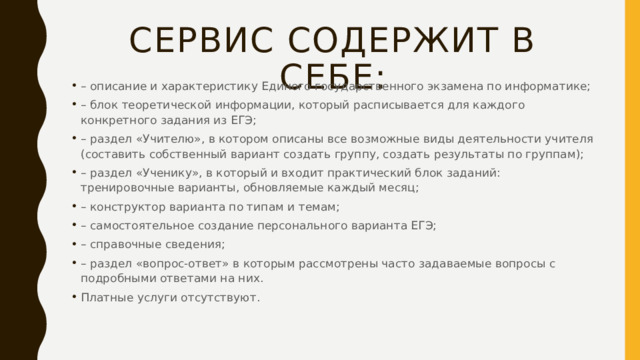 Сервис содержит в себе: – описание и характеристику Единого государственного экзамена по информатике; – блок теоретической информации, который расписывается для каждого конкретного задания из ЕГЭ; – раздел «Учителю», в котором описаны все возможные виды деятельности учителя (составить собственный вариант создать группу, создать результаты по группам); – раздел «Ученику», в который и входит практический блок заданий: тренировочные варианты, обновляемые каждый месяц; – конструктор варианта по типам и темам; – самостоятельное создание персонального варианта ЕГЭ; – справочные сведения; – раздел «вопрос-ответ» в которым рассмотрены часто задаваемые вопросы с подробными ответами на них. Платные услуги отсутствуют. 