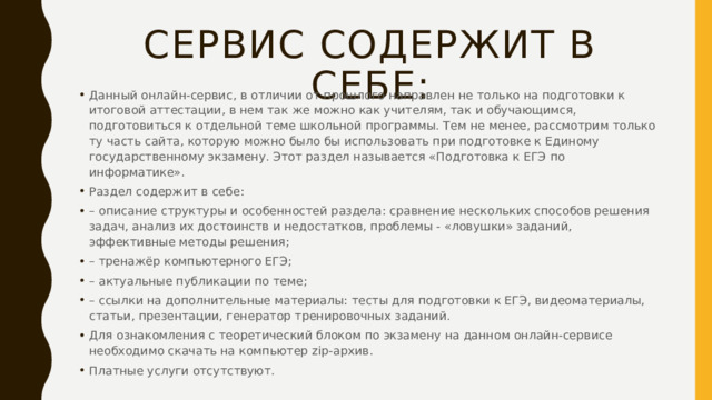 Сервис содержит в себе: Данный онлайн-сервис, в отличии от прошлого направлен не только на подготовки к итоговой аттестации, в нем так же можно как учителям, так и обучающимся, подготовиться к отдельной теме школьной программы. Тем не менее, рассмотрим только ту часть сайта, которую можно было бы использовать при подготовке к Единому государственному экзамену. Этот раздел называется «Подготовка к ЕГЭ по информатике». Раздел содержит в себе: – описание структуры и особенностей раздела: сравнение нескольких способов решения задач, анализ их достоинств и недостатков, проблемы - «ловушки» заданий, эффективные методы решения; – тренажёр компьютерного ЕГЭ; – актуальные публикации по теме; – ссылки на дополнительные материалы: тесты для подготовки к ЕГЭ, видеоматериалы, статьи, презентации, генератор тренировочных заданий. Для ознакомления с теоретический блоком по экзамену на данном онлайн-сервисе необходимо скачать на компьютер zip-архив. Платные услуги отсутствуют. 