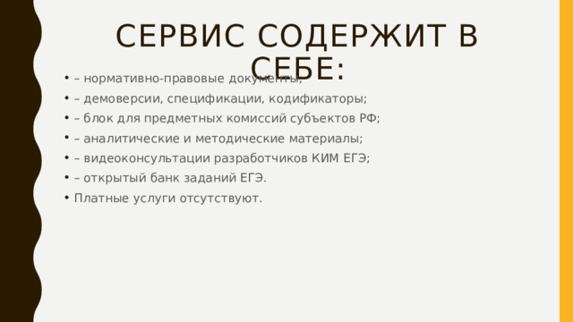 Сервис содержит в себе: – нормативно-правовые документы; – демоверсии, спецификации, кодификаторы; – блок для предметных комиссий субъектов РФ; – аналитические и методические материалы; – видеоконсультации разработчиков КИМ ЕГЭ; – открытый банк заданий ЕГЭ. Платные услуги отсутствуют. 