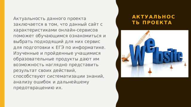 Актуальность проекта Актуальность данного проекта заключается в том, что данный сайт с характеристиками онлайн-сервисов поможет обучающимся ознакомиться и выбрать подходящий для них сервис для подготовки к ЕГЭ по информатике. Изученные и пройденные учащимися образовательные продукты дают им возможность наглядно представить результат своих действий, способствуют систематизации знаний, анализу ошибок и дальнейшему предотвращению их. 