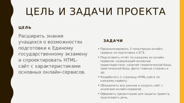 Цель и задачи проекта Цель Расширить знания учащихся о возможностях подготовки к Единому государственному экзамену и спроектировать HTML-сайт с характеристиками основных онлайн-сервисов. Задачи Проанализировать 3 популярных онлайн-сервиса по подготовке к ЕГЭ. Подготовить отчёт по каждому из онлайн сервисов, содержащий основные характеристики: наличие теоретической базы, практической базы, фото главных страниц и др. Разработать 1 страницу HTML-сайта по каждому сервису. Объединить все данные и создать сайт с анализом онлайн-сервисов. Оформить презентацию для защиты проекта, подготовить речь. 
