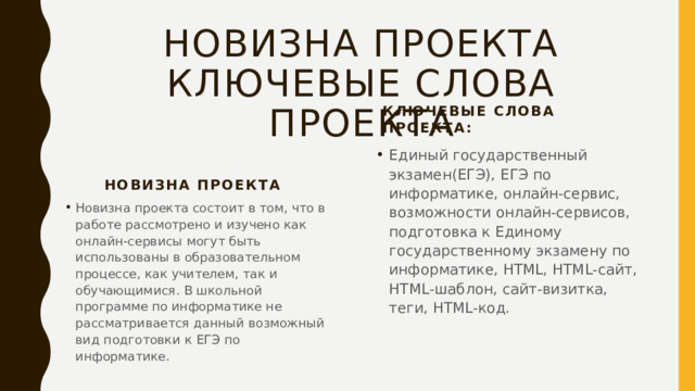 Новизна проекта  ключевые слова проекта Ключевые слова проекта: Единый государственный экзамен(ЕГЭ), ЕГЭ по информатике, онлайн-сервис, возможности онлайн-сервисов, подготовка к Единому государственному экзамену по информатике, HTML, HTML-сайт, HTML-шаблон, сайт-визитка, теги, HTML-код. Новизна проекта Новизна проекта состоит в том, что в работе рассмотрено и изучено как онлайн-сервисы могут быть использованы в образовательном процессе, как учителем, так и обучающимися. В школьной программе по информатике не рассматривается данный возможный вид подготовки к ЕГЭ по информатике. 