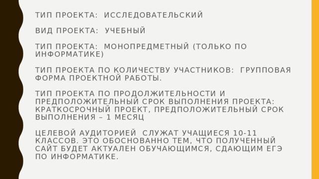 Тип проекта: исследовательский   вид проекта: учебный   Тип проекта: монопредметный (только по информатике)   Тип проекта по количеству участников: Групповая форма проектной работы.   Тип проекта по продолжительности и предположительный срок выполнения проекта:  Краткосрочный проект, предположительный срок выполнения – 1 месяц   Целевой аудиторией служат учащиеся 10-11 классов. Это обоснованно тем, что полученный сайт будет актуален обучающимся, сдающим ЕГЭ по информатике.   