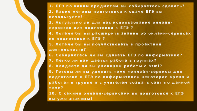 Анкета   1. ЕГЭ по каким предметам вы собираетесь сдавать?  2. Какие методы подготовки к сдаче ЕГЭ вы используете?  3. Актуально ли для вас использование онлайн-сервисов для подготовки к ЕГЭ ?  4. Хотели бы вы расширить знания об онлайн-сервисах по подготовке к ЕГЭ ?  5. Хотели бы вы поучаствовать в проектной деятельности?  6. Собираетесь ли вы сдавать ЕГЭ по информатике?  7. Легко ли вам дается работа в группах?  8. Владеете ли вы умениями работы с html?  9. Готовы ли вы уделить теме «онлайн-сервисы для подготовки к ЕГЭ по информатике» некоторое время и работая в группе и с учителем создать сайт по данной теме?  10. С какими онлайн-сервисами по подготовке к ЕГЭ вы уже знакомы? 
