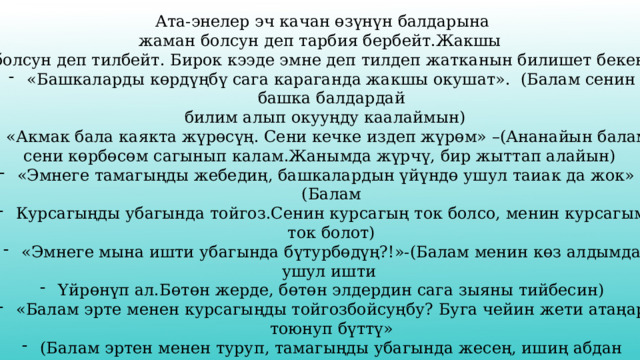 Ата-энелер эч качан өзүнүн балдарына жаман болсун деп тарбия бербейт.Жакшы болсун деп тилбейт. Бирок кээде эмне деп тилдеп жатканын билишет бекен. «Башкаларды көрдүңбү сага караганда жакшы окушат». (Балам сенин башка балдардай  билим алып окууңду каалаймын) - «Акмак бала каякта жүрөсүң. Сени кечке издеп жүрөм» –(Ананайын балам сени көрбөсөм сагынып калам.Жанымда жүрчү, бир жыттап алайын) «Эмнеге тамагыңды жебедиң, башкалардын үйүндө ушул таиак да жок» -(Балам Курсагыңды убагында тойгоз.Сенин курсагың ток болсо, менин курсагым ток болот) «Эмнеге мына ишти убагында бүтурбөдүң?!»-(Балам менин көз алдымда ушул ишти Үйрөнүп ал.Бөтөн жерде, бөтөн элдердин сага зыяны тийбесин) «Балам эрте менен курсагыңды тойгозбойсуңбу? Буга чейин жети атаңар тоюнуп бүттү» (Балам эртен менен туруп, тамагыңды убагында жесең, ишиң абдан жүрүшөт.Ырыскың мол болот.) 