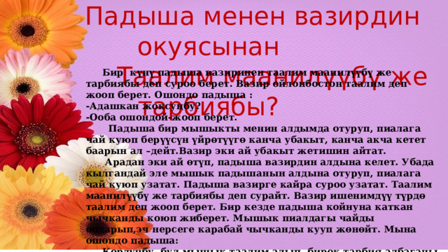  Падыша менен вазирдин окуясынан  Таалим маанилүүбү же тарбиябы?  Бир күнү падыша вазиринен таалим маанилүүбү же тарбиябы деп суроо берет. Вазир ойлонбостон таалим деп жооп берет. Ошондо падыша : -Адашкан жоксуңбу? -Ооба ошондой-жооп берет.  Падыша бир мышыкты менин алдымда отуруп, пиалага чай куюп берүүсүн үйрөтүүгө канча убакыт, канча акча кетет баарын ал –дейт.Вазир эки ай убакыт жетишин айтат.  Арадан эки ай өтүп, падыша вазирдин алдына келет. Убада кылгандай эле мышык падышанын алдына отуруп, пиалага чай куюп узатат. Падыша вазирге кайра суроо узатат. Таалим маанилүүбү же тарбиябы деп сурайт. Вазир ишенимдүү түрдө таалим деп жооп берет. Бир кезде падыша койнуна каткан чычканды коюп жиберет. Мышык пиалдагы чайды оодарып,эч нерсеге карабай чычканды кууп жөнөйт. Мына ошондо падыша:  Көрдүңбу, бул мышык таалим алып, бирок тарбия албаганы үчүн баардык үйрөнгөн  илимин жокко чыгарды-дептир падыша! 