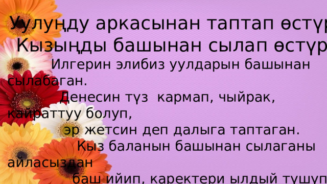 Уулуңду аркасынан таптап өстүр, Кызыңды башынан сылап өстүр.  Илгерин элибиз уулдарын башынан сылабаган.  Денесин түз кармап, чыйрак, кайраттуу болуп,  эр жетсин деп далыга таптаган.  Кыз баланын башынан сылаганы айласыздан  баш ийип, каректери ылдый түшүп,  жашырынып, адамды тик карабаган,  назик мүнөзү калыптанат. 