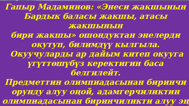 Гапыр Мадаминов: «Энеси жакшынын Бардык баласы жакшы, атасы жакшынын бири жакшы» ошондуктан энелерди окутуп, билимдүү кылгыла.  Окуучуларды ар дайым китеп окууга үгүттөшүбүз керектигин баса белгилейт. Предметтин олимпиадасынан биринчи орунду алуу оңой, адамгерчиликтин олимпиадасынан биринчиликти алуу эң кыйын. 