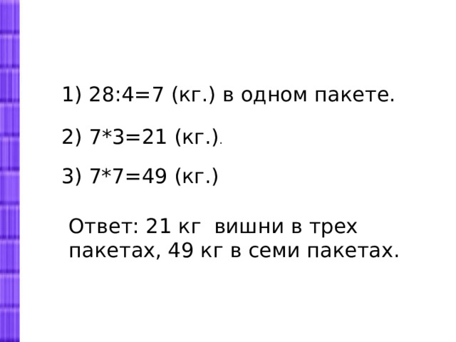1) 28:4=7 (кг.) в одном пакете. 2) 7*3=21 (кг.) . 3) 7*7=49 (кг.) Ответ: 21 кг вишни в трех пакетах, 49 кг в семи пакетах. 