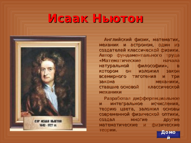 Исаак Ньютон Английский физик, математик, механик и астроном, один из создателей классической физики. Автор фундаментального труда «Математические начала натуральной философии», в котором он изложил закон всемирного тяготения и три закона механики, ставшие основой классической механики Разработал дифференциальное и интегральное исчисления, теорию цвета, заложил основы современной физической оптики, создал многие другие математические и физические теории. Домой 