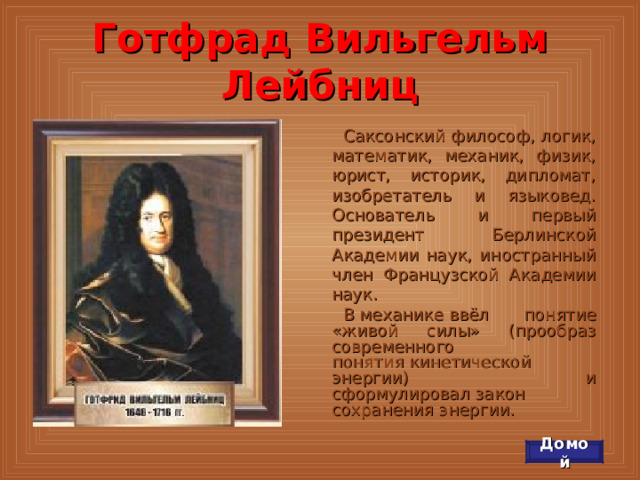 Готфрад Вильгельм Лейбниц Саксонский философ, логик, математик, механик, физик, юрист, историк, дипломат, изобретатель и языковед. Основатель и первый президент Берлинской Академии наук, иностранный член Французской Академии наук. В механике ввёл понятие «живой силы» (прообраз современного понятия кинетической энергии) и сформулировал закон сохранения энергии. Домой 