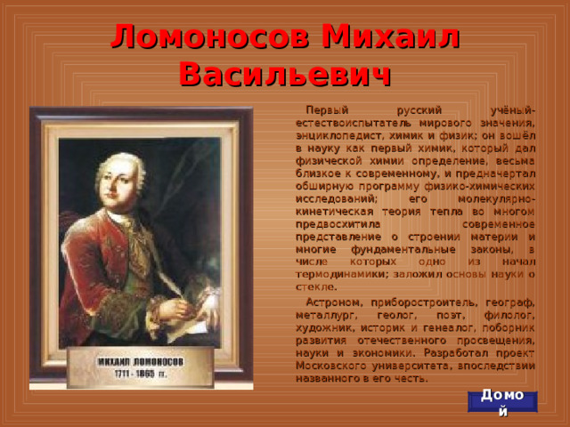 Ломоносов Михаил Васильевич Первый русский учёный-естествоиспытатель мирового значения, энциклопедист, химик и физик; он вошёл в науку как первый химик, который дал физической химии определение, весьма близкое к современному, и предначертал обширную программу физико-химических исследований; его молекулярно-кинетическая теория тепла во многом предвосхитила современное представление о строении материи и многие фундаментальные законы, в числе которых одно из начал термодинамики; заложил основы науки о стекле. Астроном, приборостроитель, географ, металлург, геолог, поэт, филолог, художник, историк и генеалог, поборник развития отечественного просвещения, науки и экономики. Разработал проект Московского университета, впоследствии названного в его честь. Домой  