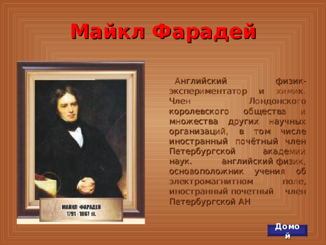 Майкл Фарадей Английский физик-экспериментатор и химик. Член Лондонского королевского общества и множества других научных организаций, в том числе иностранный почётный член Петербургской академии наук. английский физик, основоположник учения об электромагнитном поле, иностранный почетный член Петербургской АН  Домой 