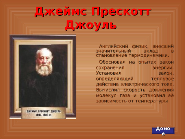 Джеймс Прескотт Джоуль Английский физик, внесший значительный вклад в становление термодинамики. Обосновал на опытах закон сохранения энергии. Установил закон, определяющий тепловое действие электрического тока. Вычислил скорость движения молекул газа и установил её зависимость от температуры Домой 