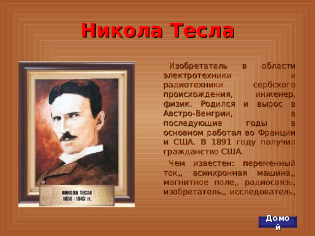 Никола Тесла Изобретатель в области электротехники и радиотехники сербского происхождения, инженер, физик. Родился и вырос в Австро-Венгрии, в последующие годы в основном работал во Франции и США. В 1891 году получил гражданство США. Чем известен: п еременный ток,, асинхронная машина,, магнитное поле,, радиосвязь, изобретатель,, исследователь, Домой 