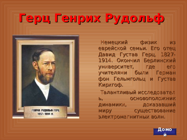 Герц Генрих Рудольф Немецкий физик из еврейской семьи. Его отец Давид Густав Герц, 1827-1914. Окончил Берлинский университет, где его учителями были Герман фон Гельмгольц и Густав Кирхгоф. Талантливый исследователь, основоположник динамики, доказавший миру существование электромагнитных волн. Домой 