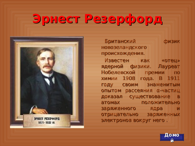 Эрнест Резерфорд Британский физик новозеландского происхождения. Известен как «отец» ядерной физики. Лауреат Нобелевской премии по химии 1908 года. В 1911 году своим знаменитым опытом рассеяния α-частиц доказал существование в атомах положительно заряженного ядра и отрицательно заряженных электронов вокруг него . Домой 