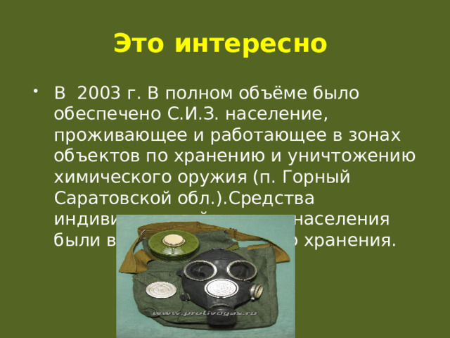 Это интересно В 2003 г. В полном объёме было обеспечено С.И.З. население, проживающее и работающее в зонах объектов по хранению и уничтожению химического оружия (п. Горный Саратовской обл.).Средства индивидуальной защиты населения были выданы для личного хранения. 