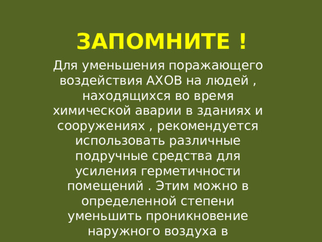 Запомните ! Для уменьшения поражающего воздействия АХОВ на людей , находящихся во время химической аварии в зданиях и сооружениях , рекомендуется использовать различные подручные средства для усиления герметичности помещений . Этим можно в определенной степени уменьшить проникновение наружного воздуха в помещения и снизить концентрацию АХОВ. 