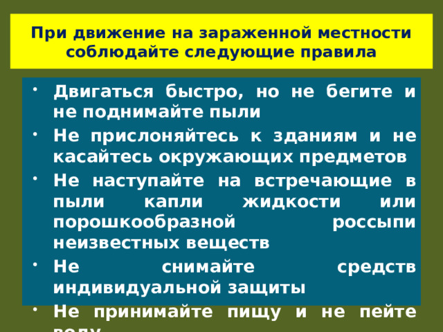 При движение на зараженной местности соблюдайте следующие правила Двигаться быстро, но не бегите и не поднимайте пыли Не прислоняйтесь к зданиям и не касайтесь окружающих предметов Не наступайте на встречающие в пыли капли жидкости или порошкообразной россыпи неизвестных веществ Не снимайте средств индивидуальной защиты Не принимайте пищу и не пейте воду 