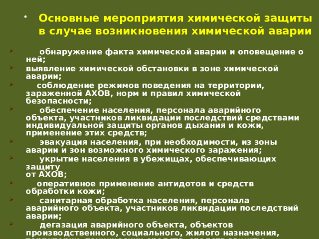 Основные мероприятия химической защиты в случае возникновения химической аварии  обнаружение факта химической аварии и оповещение о ней; выявление химической обстановки в зоне химической аварии;  соблюдение режимов поведения на территории, зараженной АХОВ, норм и правил химической безопасности;  обеспечение населения, персонала аварийного объекта, участников ликвидации последствий средствами индивидуальной защиты органов дыхания и кожи, применение этих средств;  эвакуация населения, при необходимости, из зоны аварии и зон возможного химического заражения;  укрытие населения в убежищах, обеспечивающих защиту  от АХОВ;  оперативное применение антидотов и средств обработки кожи;  санитарная обработка населения, персонала аварийного объекта, участников ликвидации последствий аварии;  дегазация аварийного объекта, объектов производственного, социального, жилого назначения, территории, технических средств, средств защиты, одежды и другого имущества. 