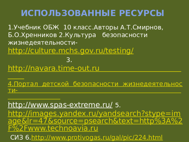 Использованные ресурсы 1.Учебник ОБЖ 10 класс.Авторы А.Т.Смирнов, Б.О.Хренников 2.Культура безопасности жизнедеятельности- http://culture.mchs.gov.ru/testing/  3 . http://navara.time-out.ru 4.Портал  детской  безопасности  жизнедеятельности- http://www.spas-extreme.ru/  5. http://images.yandex.ru/yandsearch?stype=image&lr=47&source=psearch&text=http%3A%2F%2Fwww.technoavia.ru  СИЗ 6. http://www.protivogas.ru/gal/pic/224.html 